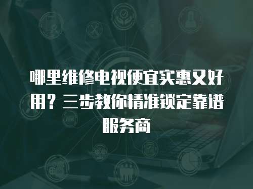 哪里維修電視便宜實惠又好用？三步教你精準鎖定靠譜服務商