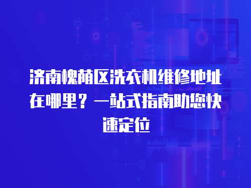 濟南槐蔭區洗衣機維修地址在哪里？一站式指南助您快速定位