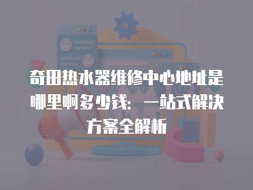 奇田熱水器維修中心地址是哪里啊多少錢：一站式解決方案全解析