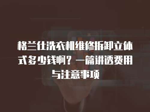格蘭仕洗衣機維修拆卸立體式多少錢啊？一篇講透費用與注意事項