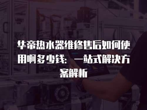華帝熱水器維修售后如何使用啊多少錢：一站式解決方案解析