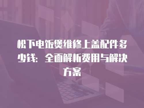 松下電飯煲維修上蓋配件多少錢：全面解析費(fèi)用與解決方案