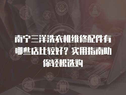 南寧三洋洗衣機(jī)維修配件有哪些店比較好？實(shí)用指南助你輕松選購
