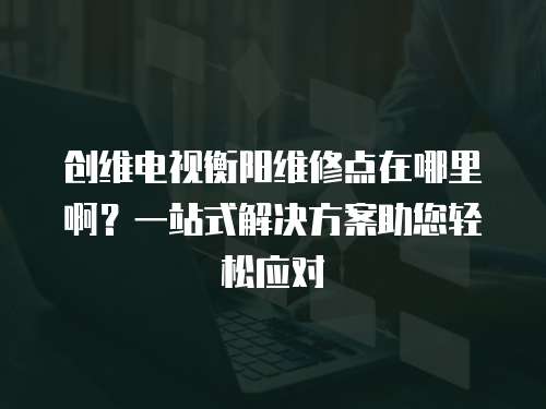 創維電視衡陽維修點在哪里??？一站式解決方案助您輕松應對