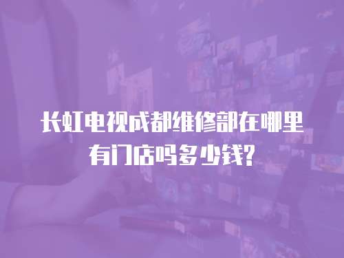 長虹電視成都維修部在哪里有門店嗎多少錢?