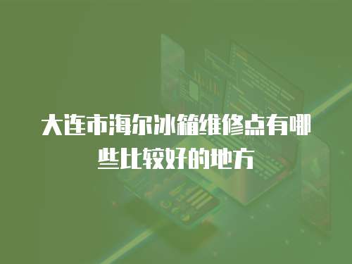 大連市海爾冰箱維修點有哪些比較好的地方