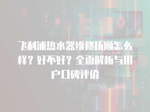 飛利浦熱水器維修撫順怎么樣？好不好？全面解析與用戶口碑評價