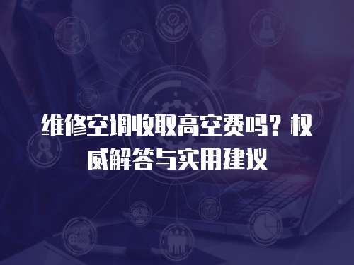 維修空調(diào)收取高空費嗎？權(quán)威解答與實用建議