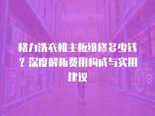 格力洗衣機主板維修多少錢？深度解析費用構(gòu)成與實用建議