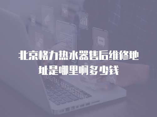 北京格力熱水器售后維修地址是哪里啊多少錢