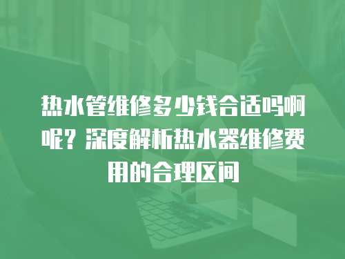 熱水管維修多少錢合適嗎啊呢？深度解析熱水器維修費用的合理區間