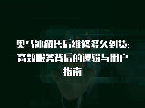 奧馬冰箱售后維修多久到貨：高效服務(wù)背后的邏輯與用戶指南
