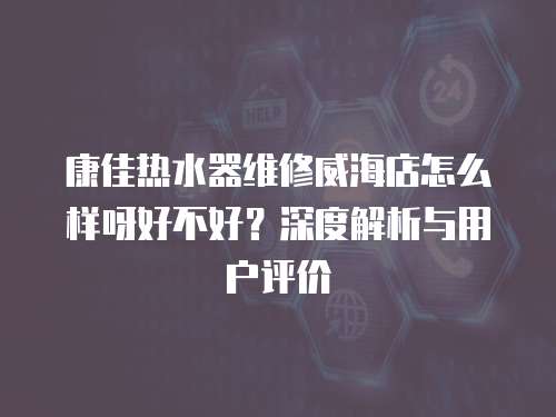 康佳熱水器維修威海店怎么樣呀好不好？深度解析與用戶評價