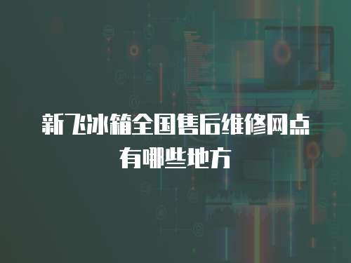 新飛冰箱全國售后維修網點有哪些地方