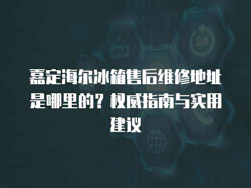嘉定海爾冰箱售后維修地址是哪里的？權(quán)威指南與實用建議