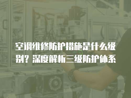 空調維修防護措施是什么級別？深度解析三級防護體系