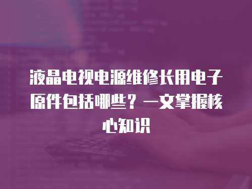 液晶電視電源維修長用電子原件包括哪些？一文掌握核心知識