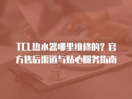 TCL熱水器哪里維修的？官方售后渠道與貼心服務指南