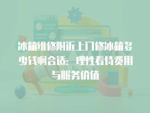 冰箱維修附近上門修冰箱多少錢啊合適：理性看待費用與服務價值