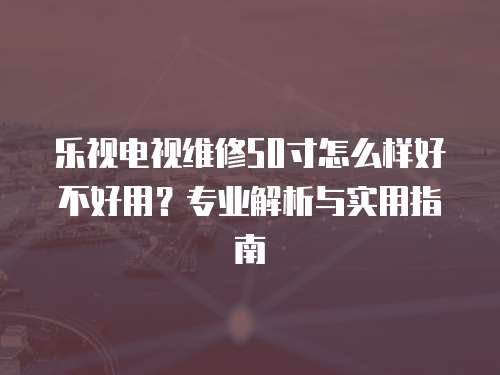 樂視電視維修50寸怎么樣好不好用？專業解析與實用指南