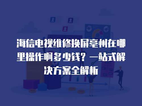 海信電視維修換屏亳州在哪里操作啊多少錢？一站式解決方案全解析