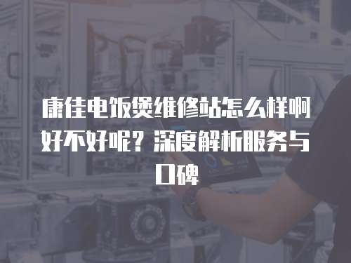 康佳電飯煲維修站怎么樣啊好不好呢？深度解析服務(wù)與口碑