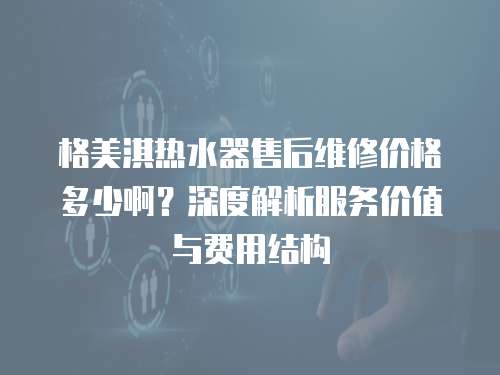 格美淇熱水器售后維修價格多少啊？深度解析服務價值與費用結構