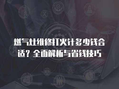 燃?xì)庠罹S修打火針多少錢合適？全面解析與省錢技巧
