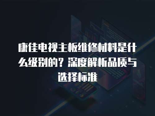 康佳電視主板維修材料是什么級別的？深度解析品質(zhì)與選擇標準