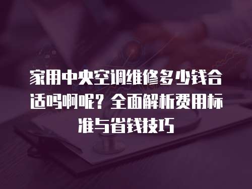 家用中央空調維修多少錢合適嗎啊呢？全面解析費用標準與省錢技巧
