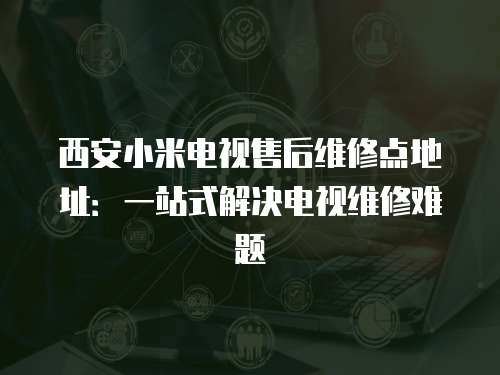 西安小米電視售后維修點地址:一站式解決電視維修難題 西安小米電視售后維修點地址:一站式解決電視維修難題