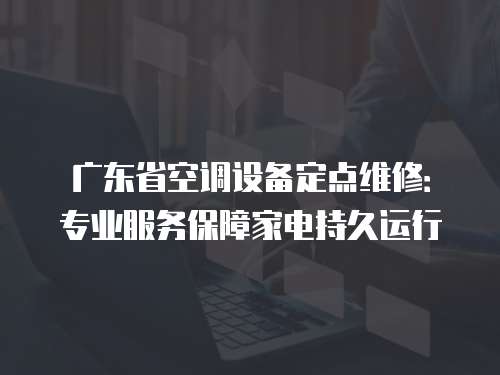 廣東省空調(diào)設(shè)備定點維修：專業(yè)服務(wù)保障家電持久運行