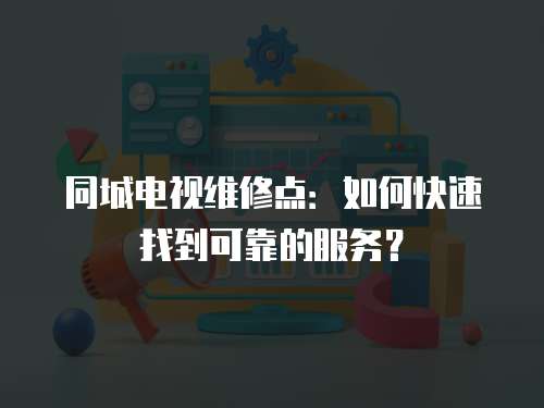 同城電視維修點：如何快速找到可靠的服務？