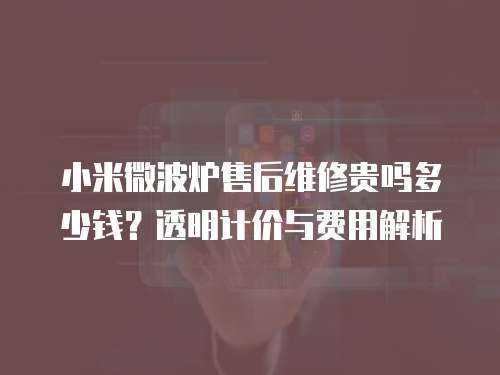 小米微波爐售后維修貴嗎多少錢？透明計(jì)價(jià)與費(fèi)用解析