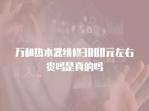 萬和熱水器維修3000元左右貴嗎是真的嗎