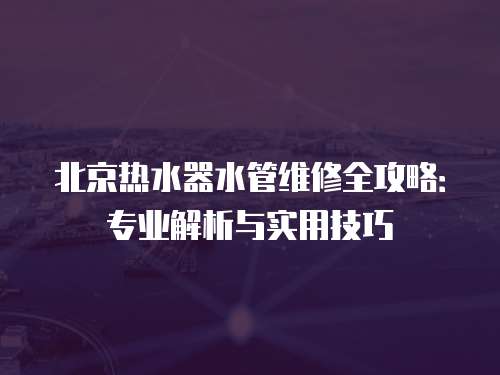 北京熱水器水管維修全攻略：專業(yè)解析與實用技巧