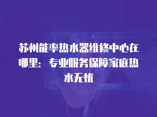 蘇州能率熱水器維修中心在哪里：專業服務保障家庭熱水無憂