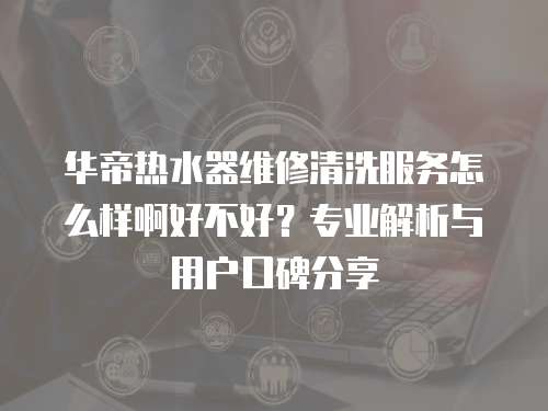 華帝熱水器維修清洗服務怎么樣啊好不好？專業解析與用戶口碑分享