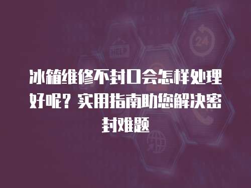 冰箱維修不封口會怎樣處理好呢？實用指南助您解決密封難題
