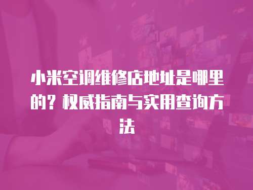 小米空調維修店地址是哪里的？權威指南與實用查詢方法