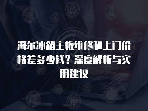 海爾冰箱主板維修和上門價格差多少錢？深度解析與實用建議