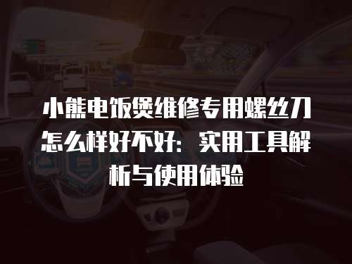 小熊電飯煲維修專用螺絲刀怎么樣好不好：實用工具解析與使用體驗