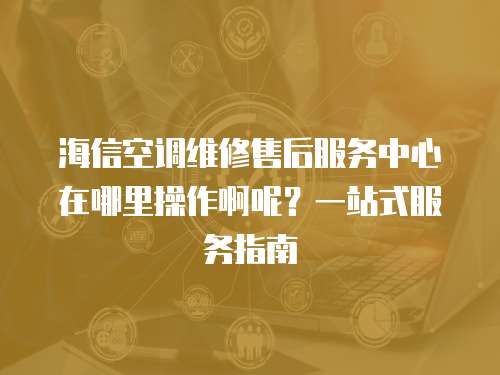 海信空調維修售后服務中心在哪里操作啊呢？一站式服務指南