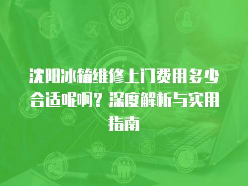沈陽冰箱維修上門費用多少合適呢啊？深度解析與實用指南