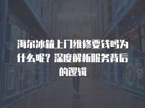 海爾冰箱上門維修要錢嗎為什么呢？深度解析服務背后的邏輯