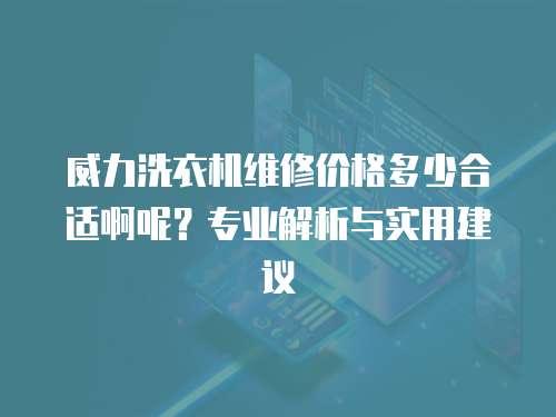 威力洗衣機維修價格多少合適啊呢？專業解析與實用建議