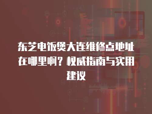 東芝電飯煲大連維修點(diǎn)地址在哪里啊？權(quán)威指南與實(shí)用建議