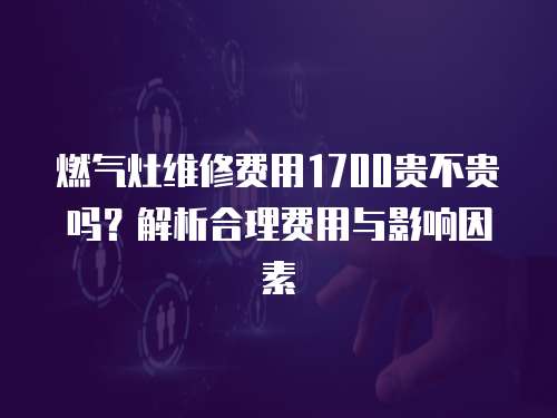 燃氣灶維修費用1700貴不貴嗎？解析合理費用與影響因素