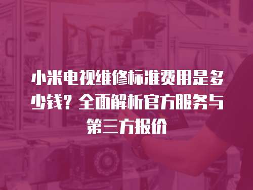 小米電視維修標準費用是多少錢？全面解析官方服務與第三方報價