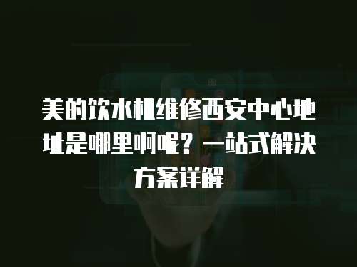 美的飲水機維修西安中心地址是哪里啊呢？一站式解決方案詳解